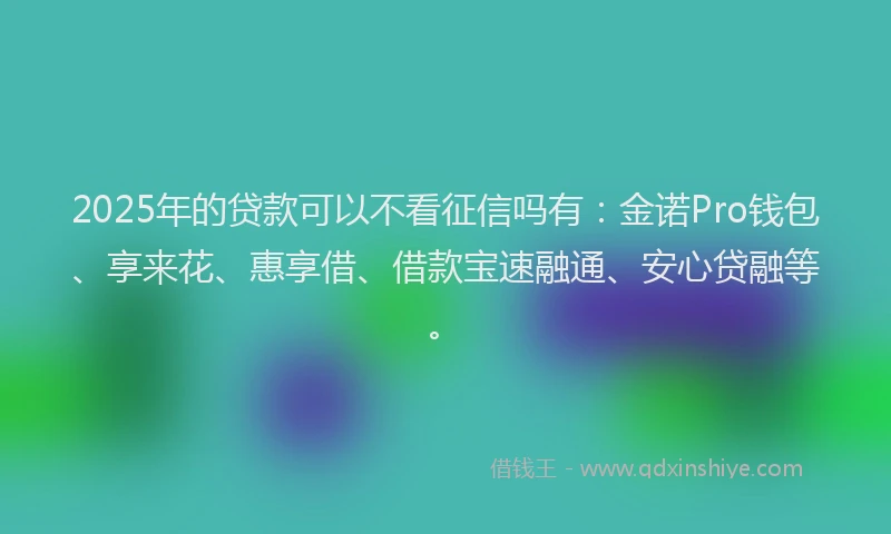 2025年的贷款可以不看征信吗有:金诺Pro钱包、享来花、惠享借、借款宝速融通、安心贷融等。