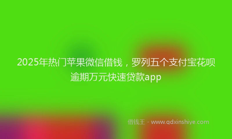 2025年热门苹果微信借钱，罗列五个支付宝花呗逾期万元快速贷款app