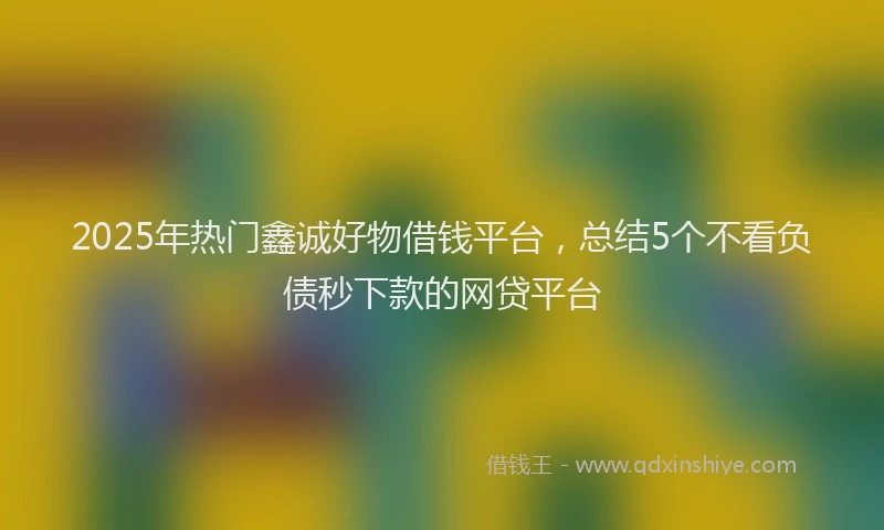 2025年热门鑫诚好物借钱平台，总结5个不看负债秒下款的网贷平台