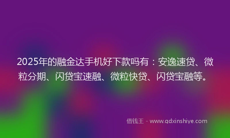 2025年的融金达手机好下款吗有：安逸速贷、微粒分期、闪贷宝速融、微粒快贷、闪贷宝融等。