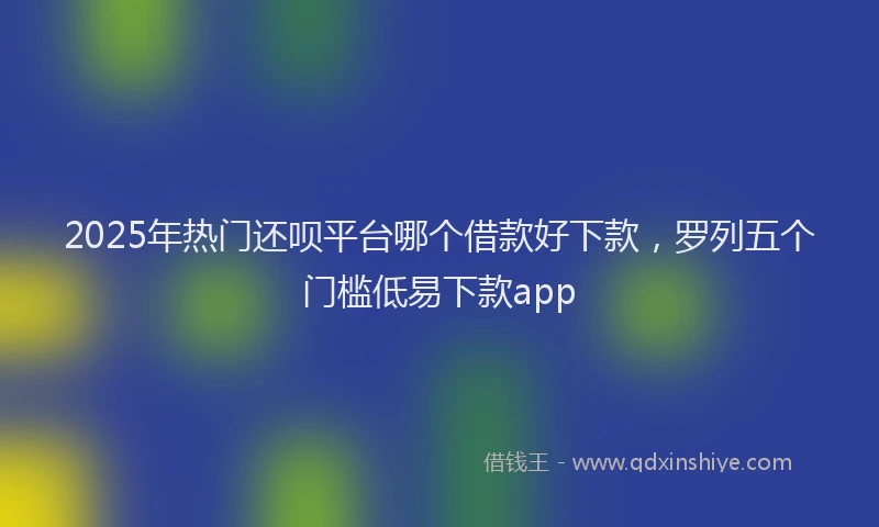 2025年热门还呗平台哪个借款好下款，罗列五个门槛低易下款app