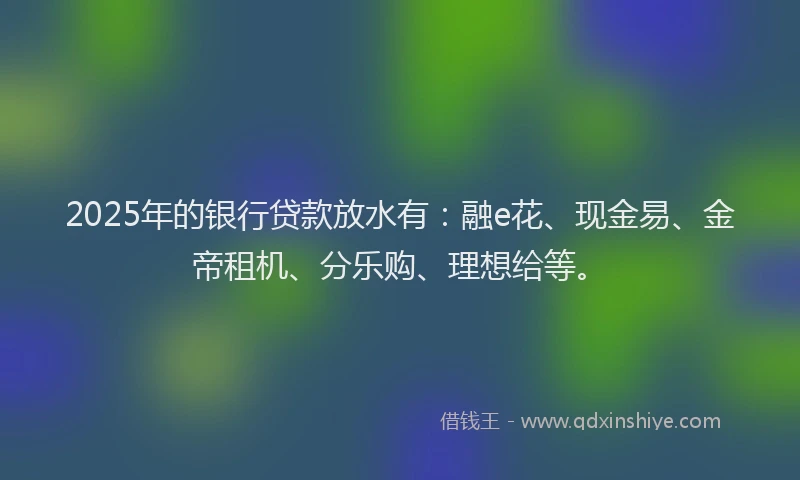 2025年的银行贷款放水有：融e花、现金易、金帝租机、分乐购、理想给等。
