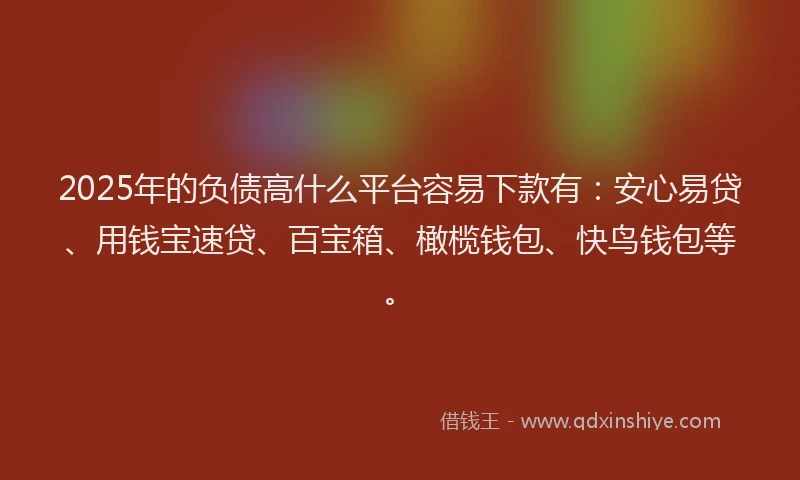 2025年的负债高什么平台容易下款有:安心易贷、用钱宝速贷、百宝箱、橄榄钱包、快鸟钱包等。
