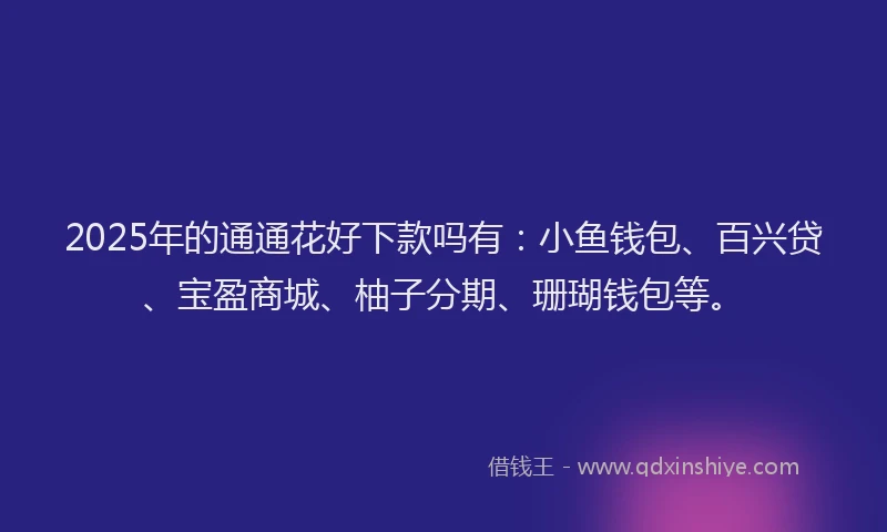 2025年的通通花好下款吗有：小鱼钱包、百兴贷、宝盈商城、柚子分期、珊瑚钱包等。