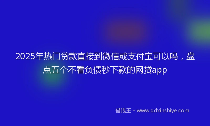 2025年热门贷款直接到微信或支付宝可以吗,盘点五个不看负债秒下款的网贷app