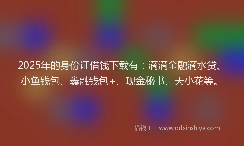 2025年的身份证借钱下载有：滴滴金融滴水贷、小鱼钱包、鑫融钱包+、现金秘书、天小花等。