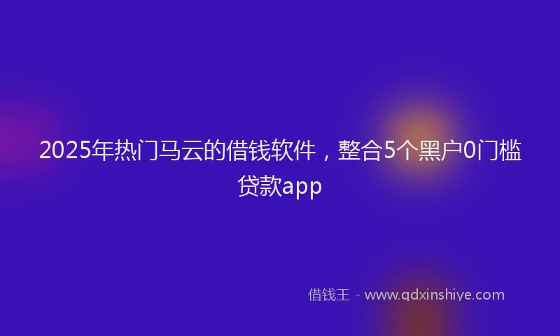 2025年热门马云的借钱软件，整合5个黑户0门槛贷款app