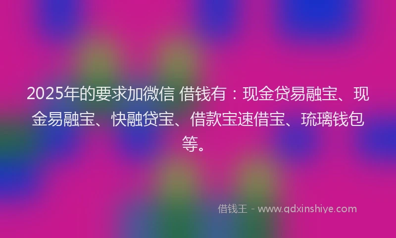 2025年的要求加微信 借钱有：现金贷易融宝、现金易融宝、快融贷宝、借款宝速借宝、琉璃钱包等。