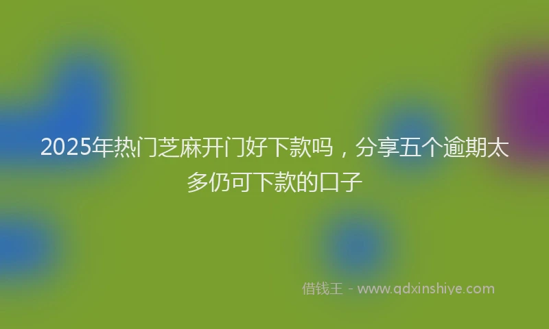 2025年热门芝麻开门好下款吗，分享五个逾期太多仍可下款的口子