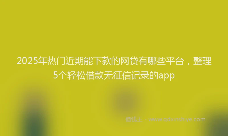 2025年热门近期能下款的网贷有哪些平台，整理5个轻松借款无征信记录的app