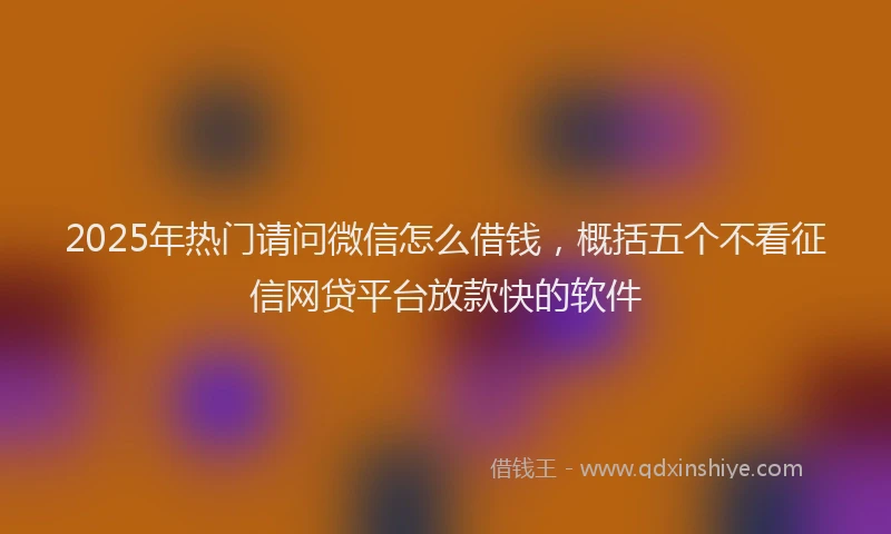 2025年热门请问微信怎么借钱，概括五个不看征信网贷平台放款快的软件