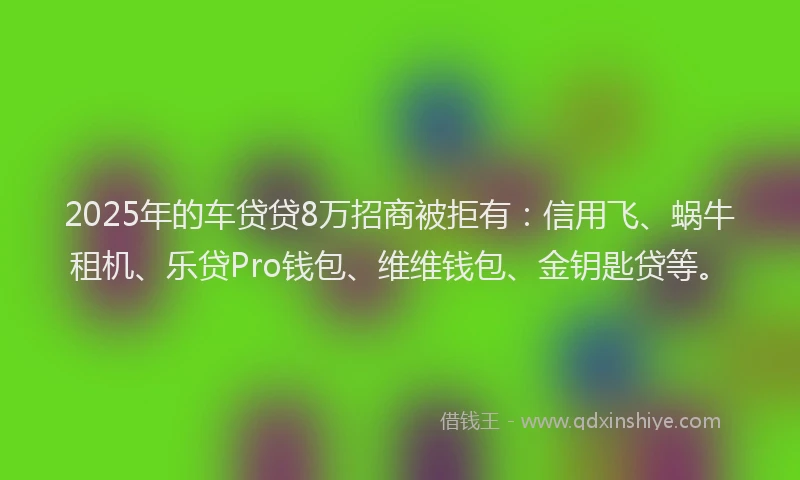 2025年的车贷贷8万招商被拒有:信用飞、蜗牛租机、乐贷Pro钱包、维维钱包、金钥匙贷等。