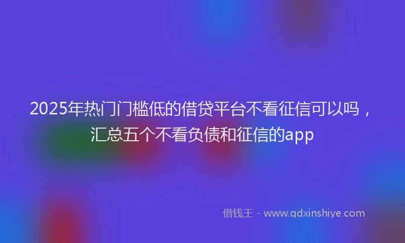 2025年热门门槛低的借贷平台不看征信可以吗,汇总五个不看负债和征信的app