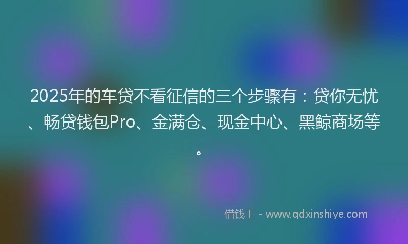 2025年的车贷不看征信的三个步骤有:贷你无忧、畅贷钱包Pro、金满仓、现金中心、黑鲸商场等。