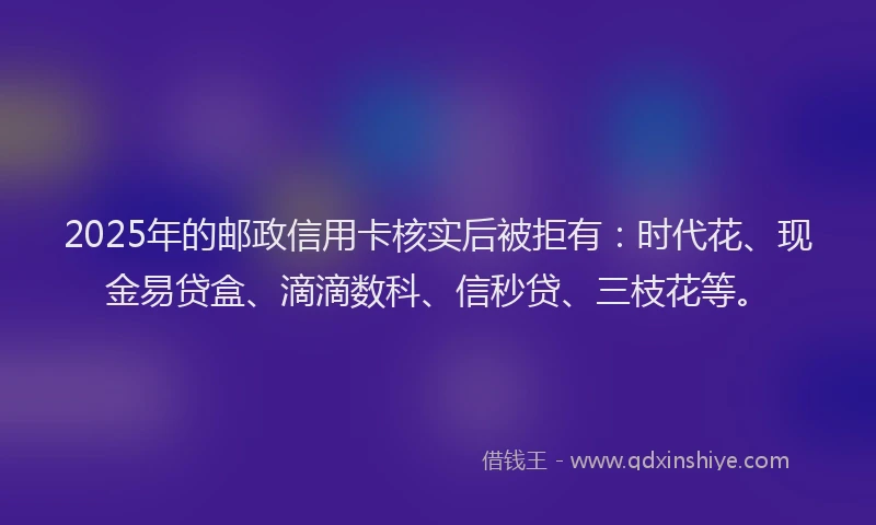 2025年的邮政信用卡核实后被拒有：时代花、现金易贷盒、滴滴数科、信秒贷、三枝花等。