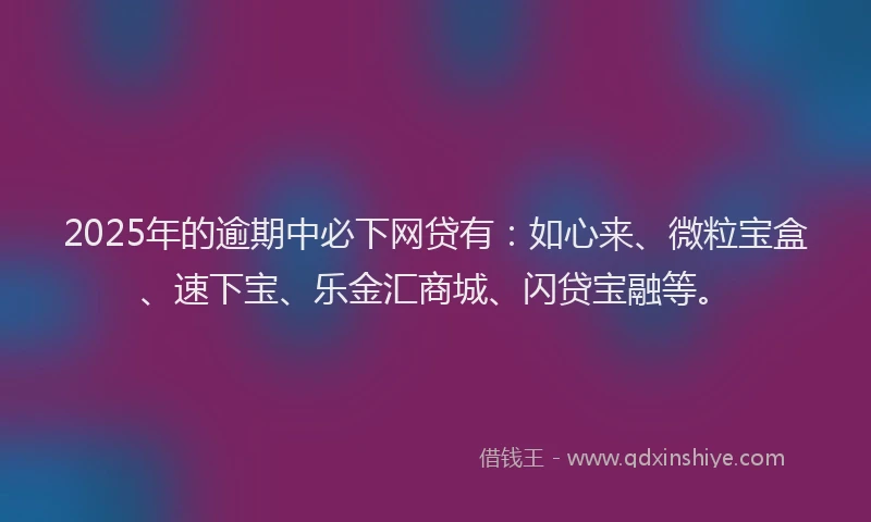 2025年的逾期中必下网贷有:如心来、微粒宝盒、速下宝、乐金汇商城、闪贷宝融等。