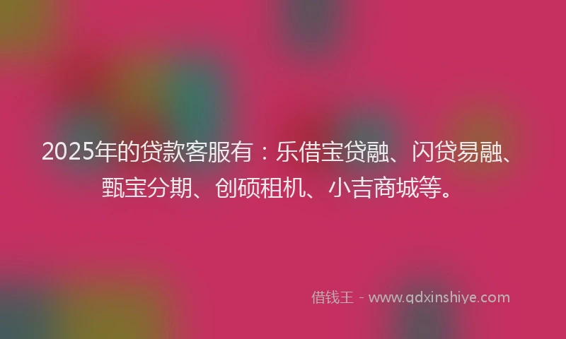2025年的贷款客服有:乐借宝贷融、闪贷易融、甄宝分期、创硕租机、小吉商城等。