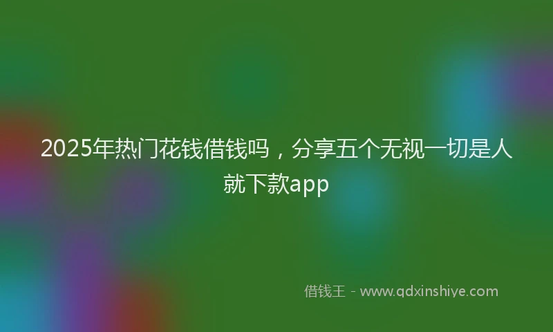 2025年热门花钱借钱吗，分享五个无视一切是人就下款app