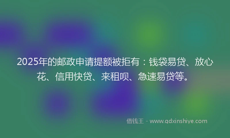 2025年的邮政申请提额被拒有：钱袋易贷、放心花、信用快贷、来租呗、急速易贷等。