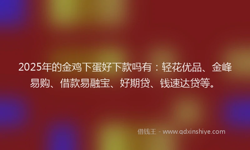 2025年的金鸡下蛋好下款吗有:轻花优品、金峰易购、借款易融宝、好期贷、钱速达贷等。