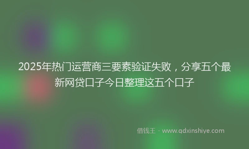 2025年热门运营商三要素验证失败,分享五个最新网贷口子今日整理这五个口子