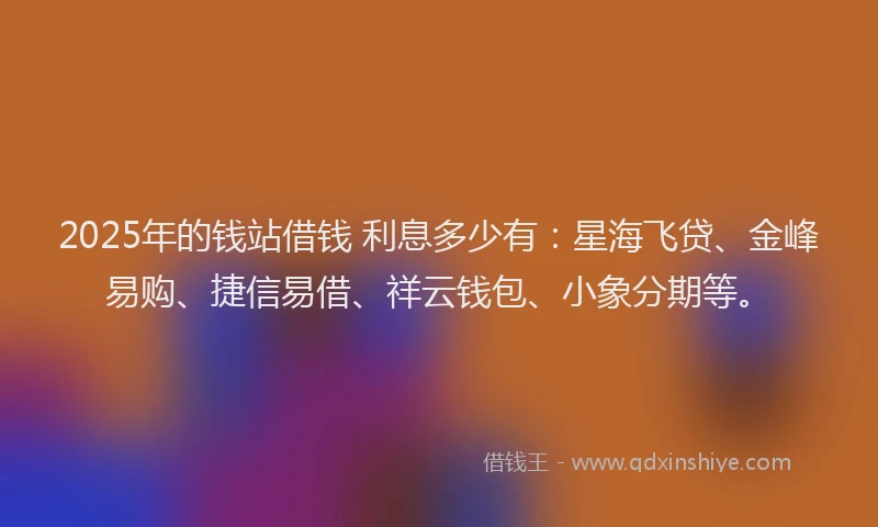 2025年的钱站借钱 利息多少有：星海飞贷、金峰易购、捷信易借、祥云钱包、小象分期等。