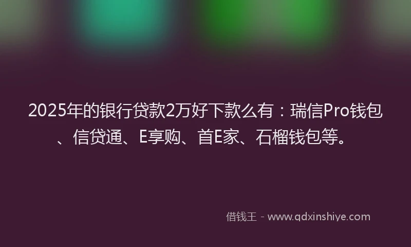 2025年的银行贷款2万好下款么有：瑞信Pro钱包、信贷通、E享购、首E家、石榴钱包等。