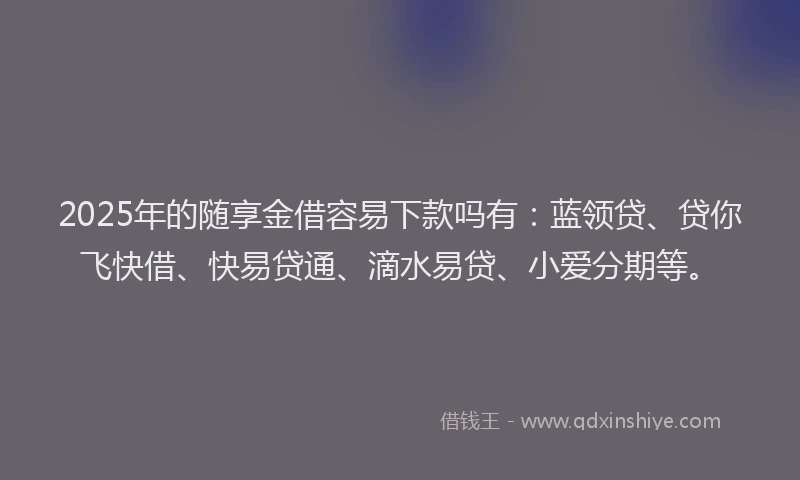 2025年的随享金借容易下款吗有：蓝领贷、贷你飞快借、快易贷通、滴水易贷、小爱分期等。