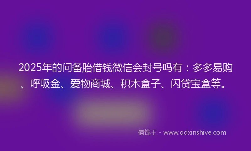 2025年的问备胎借钱微信会封号吗有:多多易购、呼吸金、爱物商城、积木盒子、闪贷宝盒等。