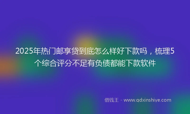2025年热门邮享贷到底怎么样好下款吗，梳理5个综合评分不足有负债都能下款软件