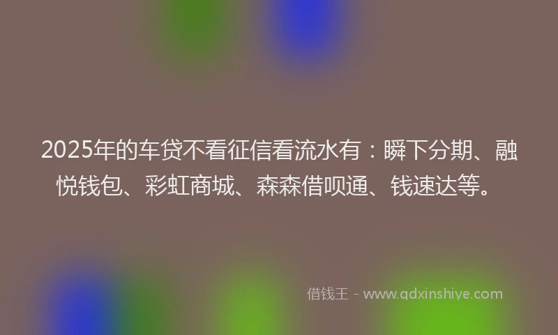 2025年的车贷不看征信看流水有：瞬下分期、融悦钱包、彩虹商城、森森借呗通、钱速达等。