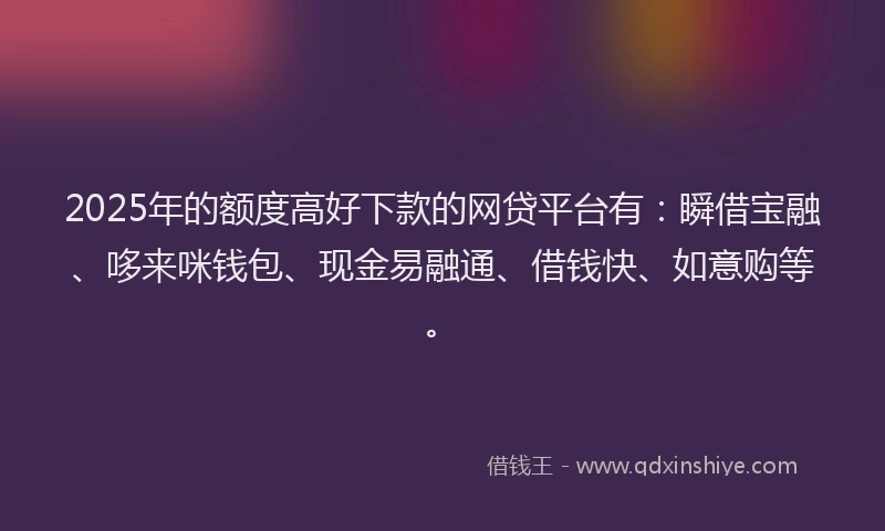 2025年的额度高好下款的网贷平台有：瞬借宝融、哆来咪钱包、现金易融通、借钱快、如意购等。