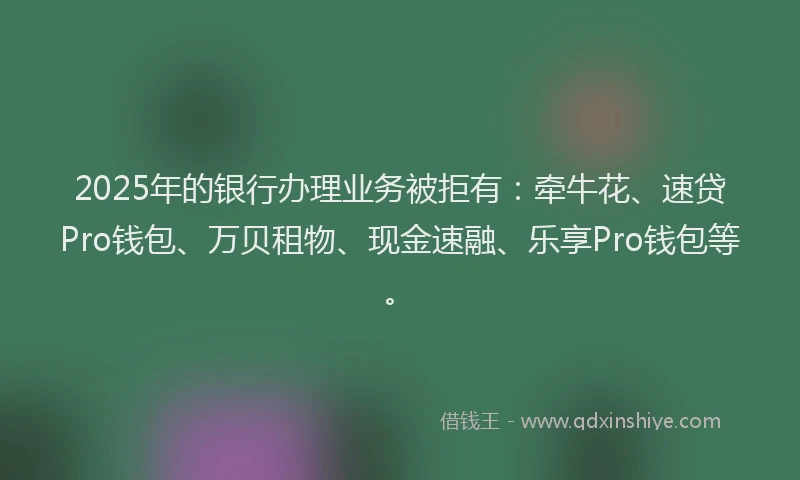 2025年的银行办理业务被拒有:牵牛花、速贷Pro钱包、万贝租物、现金速融、乐享Pro钱包等。