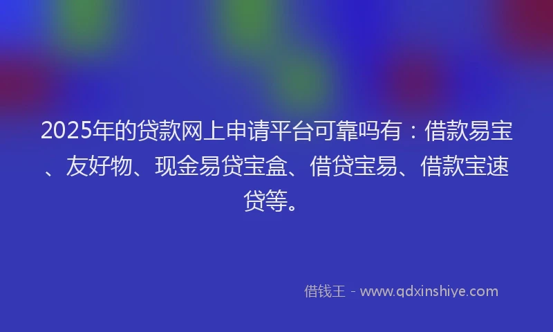 2025年的贷款网上申请平台可靠吗有：借款易宝、友好物、现金易贷宝盒、借贷宝易、借款宝速贷等。