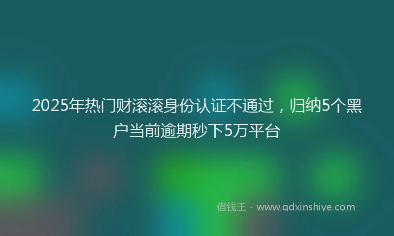 2025年热门财滚滚身份认证不通过，归纳5个黑户当前逾期秒下5万平台
