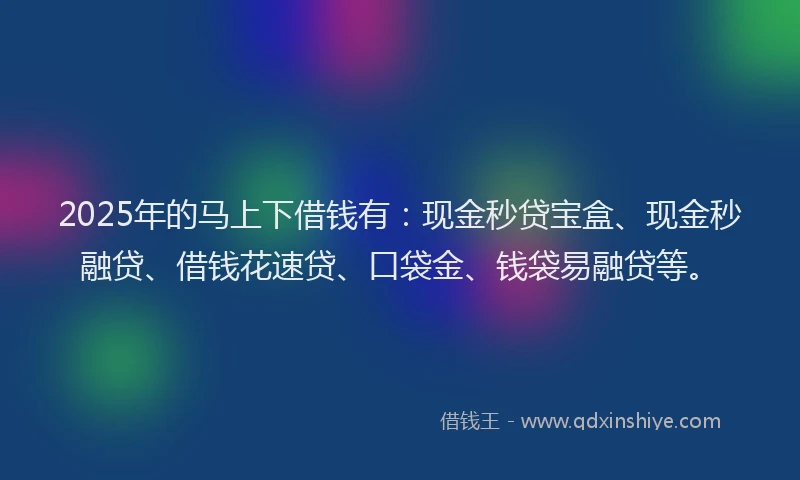 2025年的马上下借钱有：现金秒贷宝盒、现金秒融贷、借钱花速贷、口袋金、钱袋易融贷等。