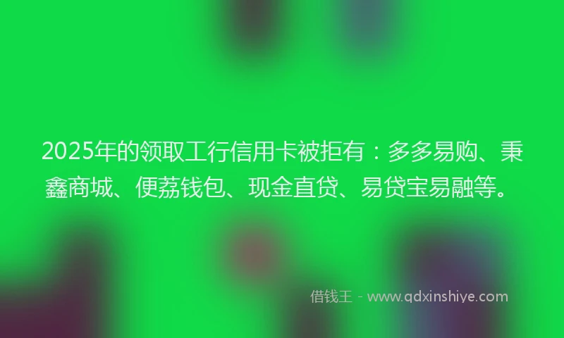 2025年的领取工行信用卡被拒有：多多易购、秉鑫商城、便荔钱包、现金直贷、易贷宝易融等。