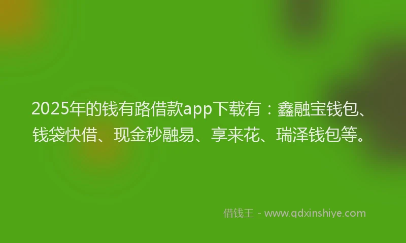 2025年的钱有路借款app下载有：鑫融宝钱包、钱袋快借、现金秒融易、享来花、瑞泽钱包等。