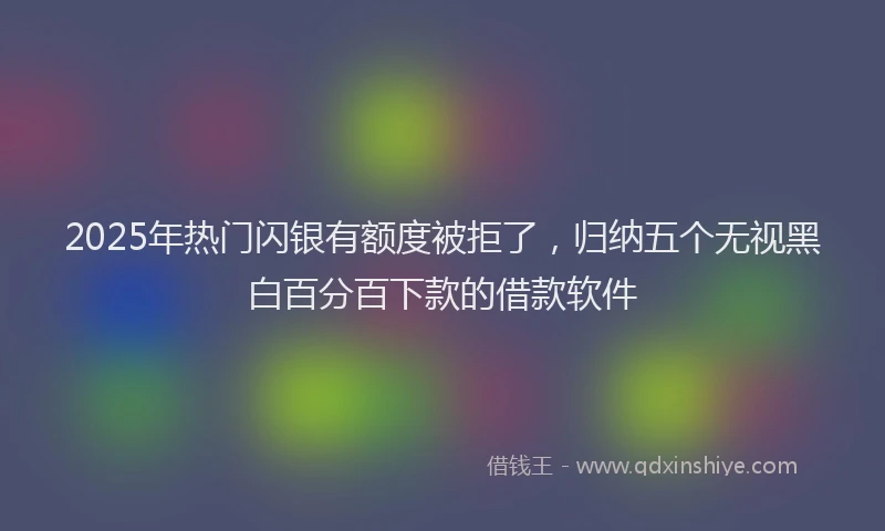 2025年热门闪银有额度被拒了，归纳五个无视黑白百分百下款的借款软件