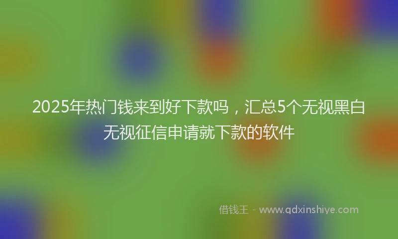 2025年热门钱来到好下款吗，汇总5个无视黑白无视征信申请就下款的软件
