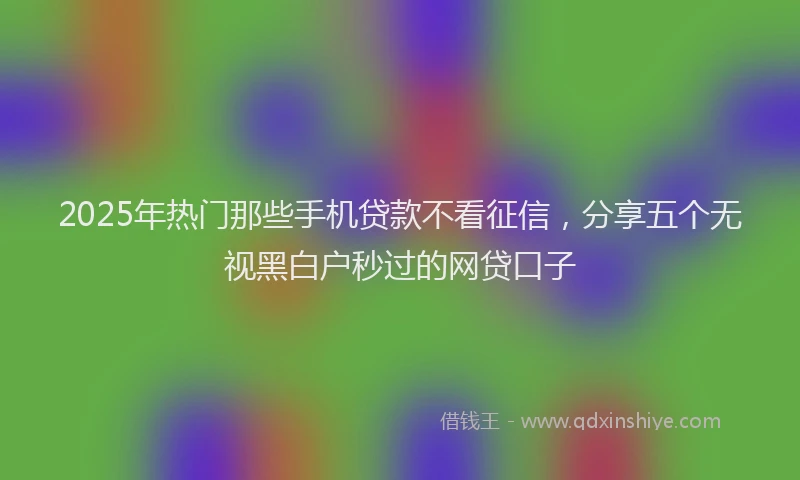 2025年热门那些手机贷款不看征信，分享五个无视黑白户秒过的网贷口子