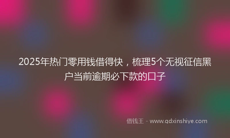 2025年热门零用钱借得快，梳理5个无视征信黑户当前逾期必下款的口子