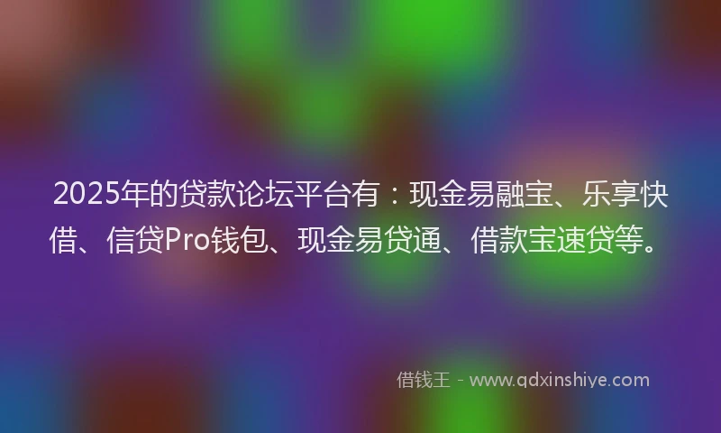 2025年的贷款论坛平台有：现金易融宝、乐享快借、信贷Pro钱包、现金易贷通、借款宝速贷等。