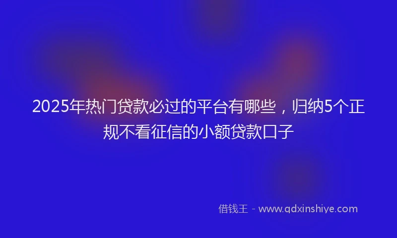 2025年热门贷款必过的平台有哪些,归纳5个正规不看征信的小额贷款口子