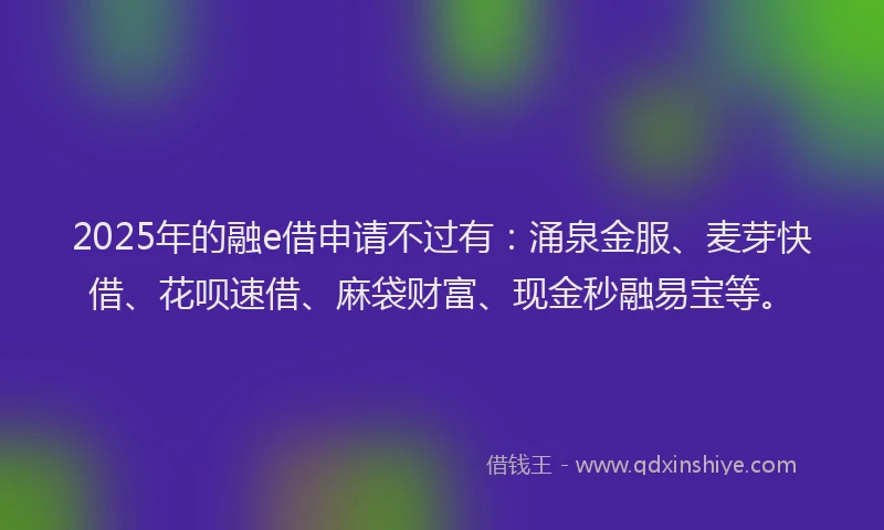 2025年的融e借申请不过有：涌泉金服、麦芽快借、花呗速借、麻袋财富、现金秒融易宝等。