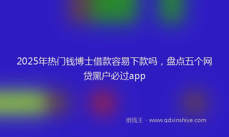2025年热门钱博士借款容易下款吗，盘点五个网贷黑户必过app