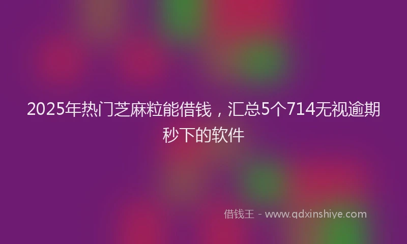 2025年热门芝麻粒能借钱，汇总5个714无视逾期秒下的软件
