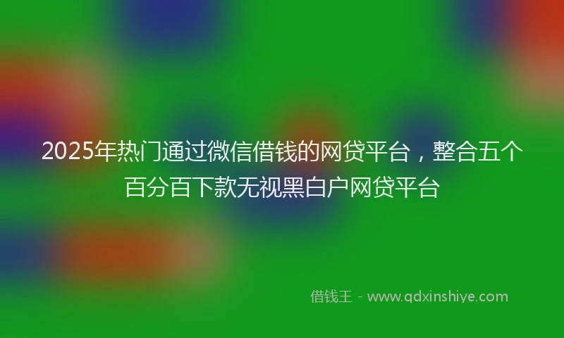 2025年热门通过微信借钱的网贷平台,整合五个百分百下款无视黑白户网贷平台