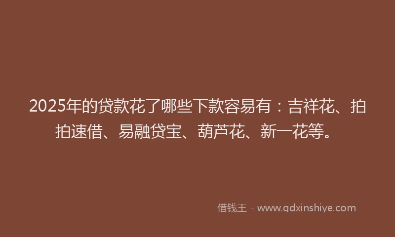 2025年的贷款花了哪些下款容易有:吉祥花、拍拍速借、易融贷宝、葫芦花、新一花等。