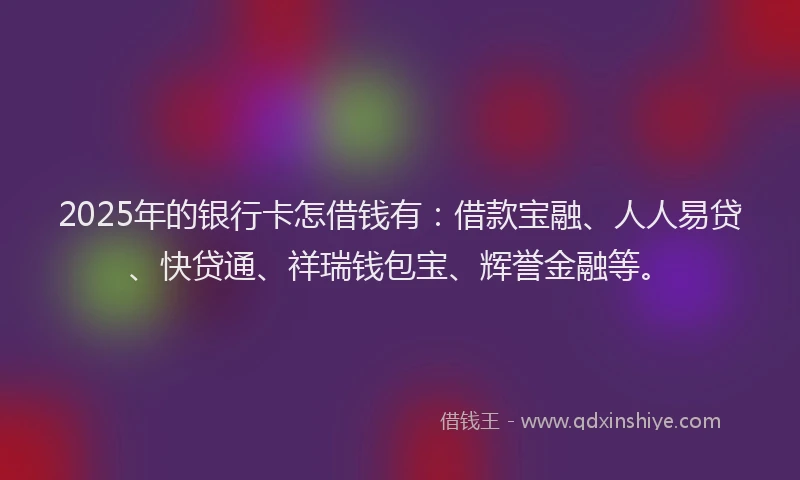 2025年的银行卡怎借钱有:借款宝融、人人易贷、快贷通、祥瑞钱包宝、辉誉金融等。